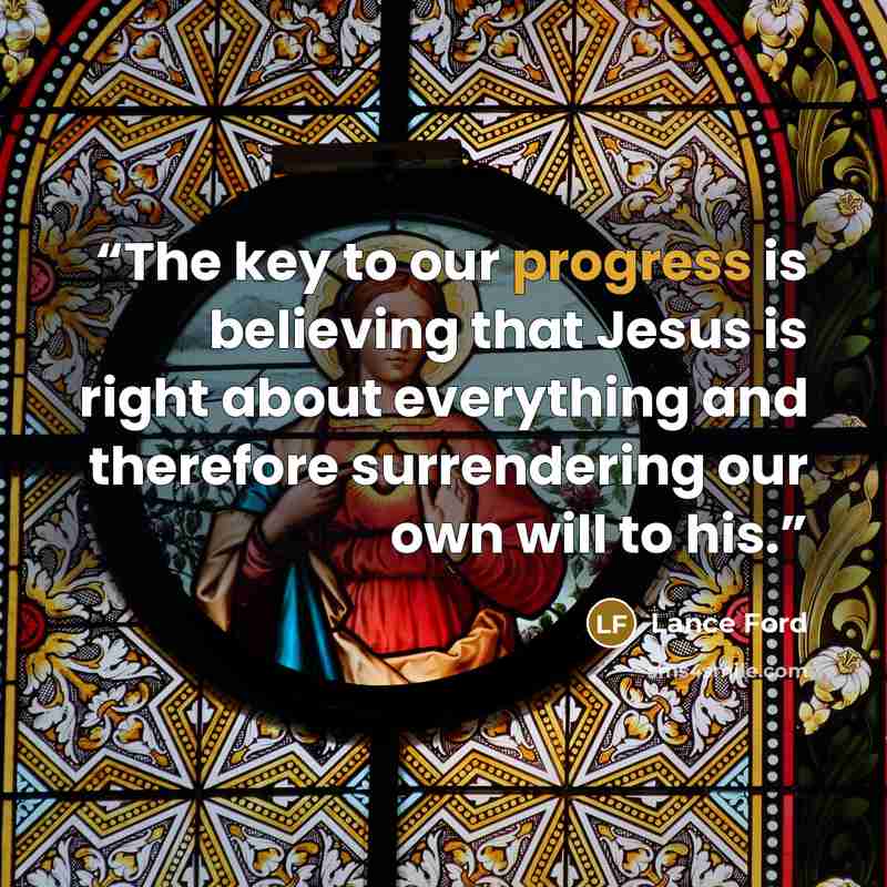 “The key to our progress is believing that Jesus is right about everything and therefore surrendering our own will to his.” quote by Lance Ford