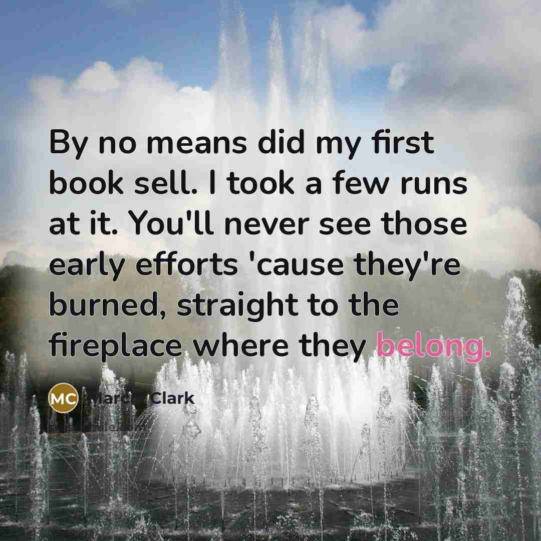 “By no means did my first book sell. I took a few runs at it. You'll never see those early efforts 'cause they're burned, straight to the fireplace where they belong.” quote by Marcia Clark