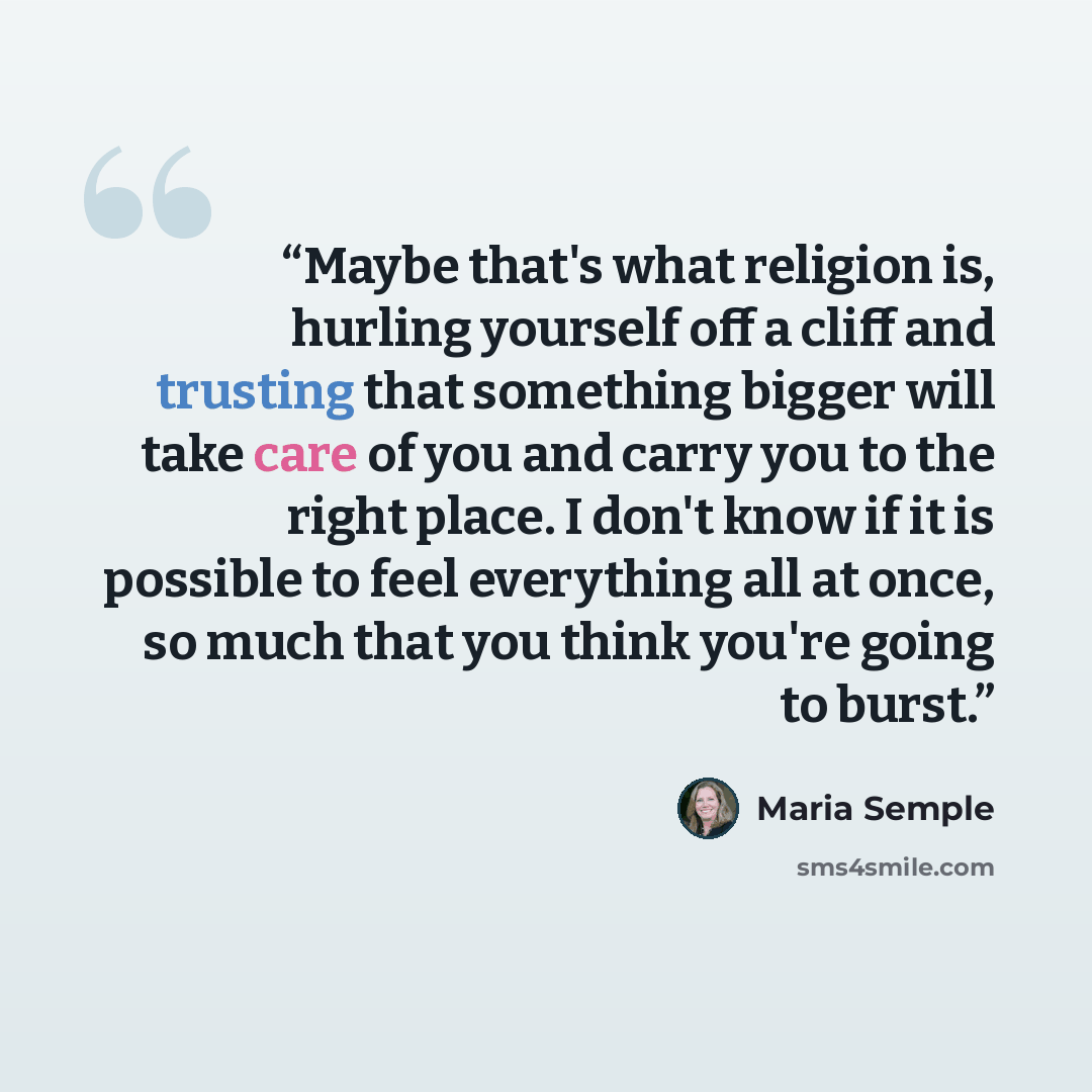 “Maybe that's what religion is, hurling yourself off a cliff and trusting that something bigger will take care of you and carry you to the right place. I don't know if it is possible to feel everything all at once, so much that you think you're going to burst.” quote by Maria Semple