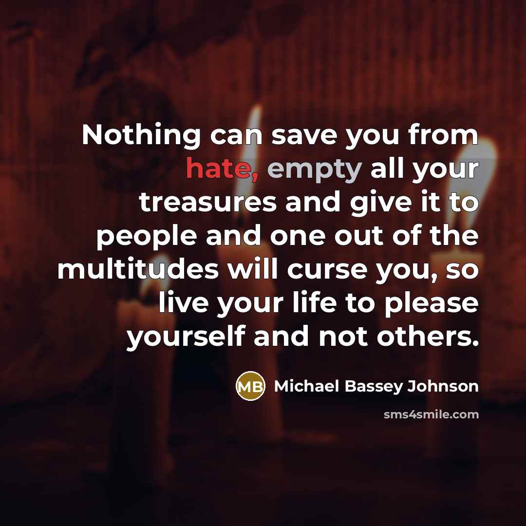 “Nothing can save you from hate, empty all your treasures and give it to people and one out of the multitudes will curse you, so live your life to please yourself and not others.” quote by Michael Bassey Johnson