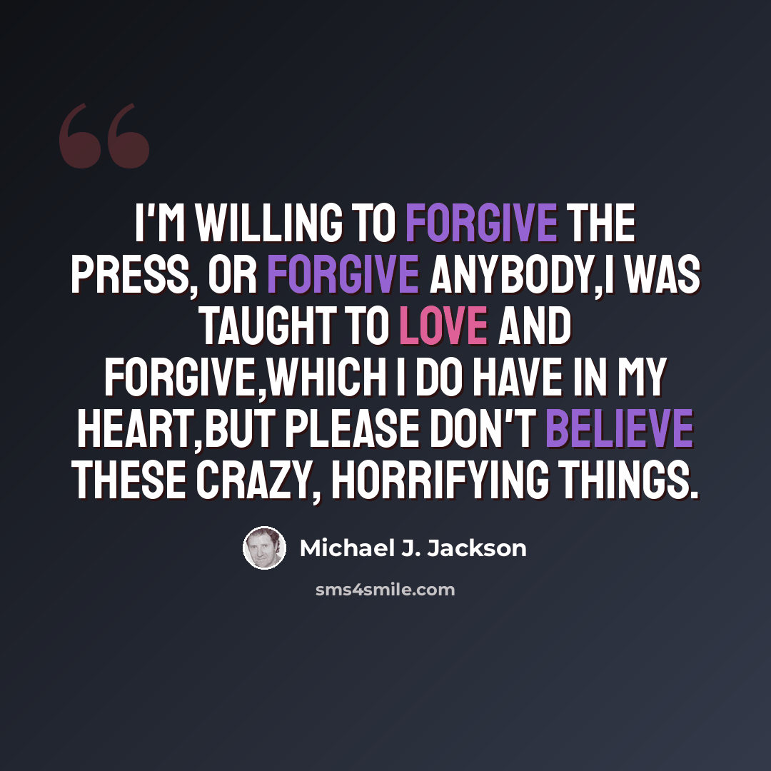 “I'm willing to forgive the press, or forgive anybody,I was taught to love and forgive,which I do have in my heart,but please don't believe these crazy, horrifying things.” quote by Michael J. Jackson