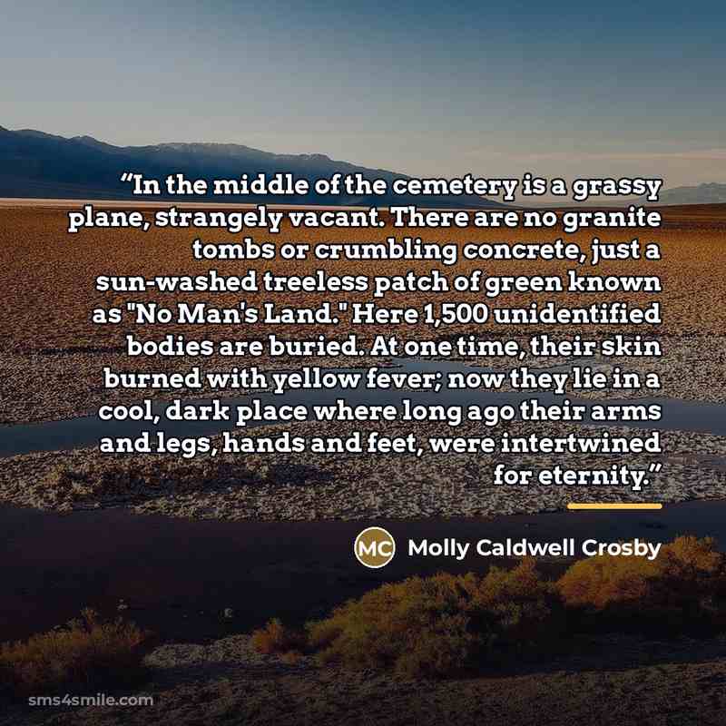“In the middle of the cemetery is a grassy plane, strangely vacant. There are no granite tombs or crumbling concrete, just a sun-washed treeless patch of green known as "No Man's Land." Here 1,500 unidentified bodies are buried. At one time, their skin burned with yellow fever; now they lie in a…” quote by Molly Caldwell Crosby