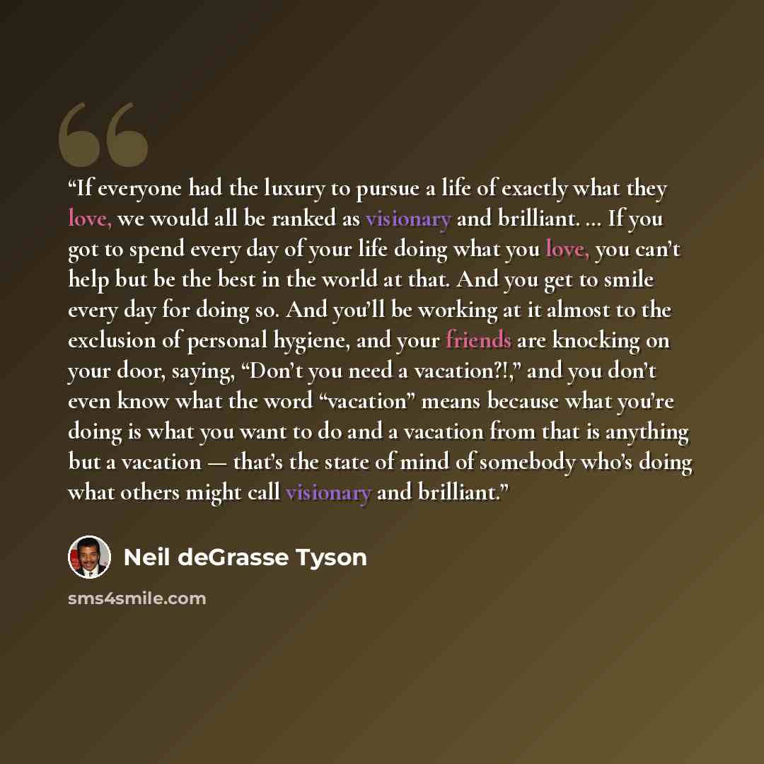 “If everyone had the luxury to pursue a life of exactly what they love, we would all be ranked as visionary and brilliant. … If you got to spend every day of your life doing what you love, you can’t help but be the best in the world at that. And you get to smile every day for doing so. And you’ll…” quote by Neil deGrasse Tyson