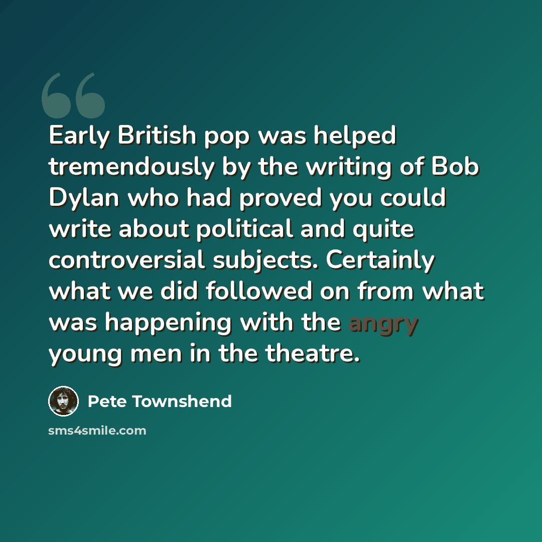 “Early British pop was helped tremendously by the writing of Bob Dylan who had proved you could write about political and quite controversial subjects. Certainly what we did followed on from what was happening with the angry young men in the theatre.” quote by Pete Townshend