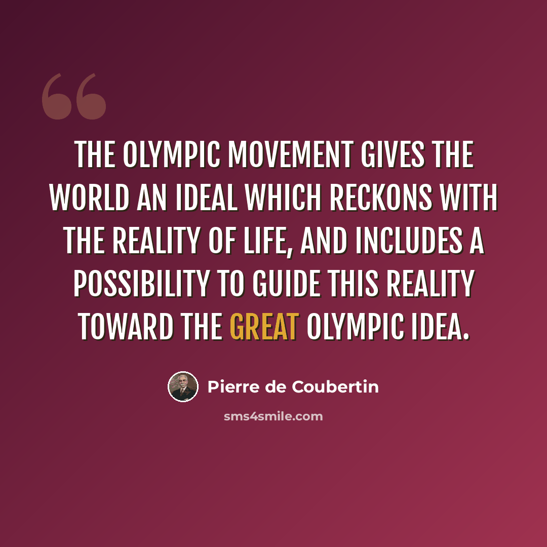 “The Olympic Movement gives the world an ideal which reckons with the reality of life, and includes a possibility to guide this reality toward the great Olympic Idea.” quote by Pierre de Coubertin