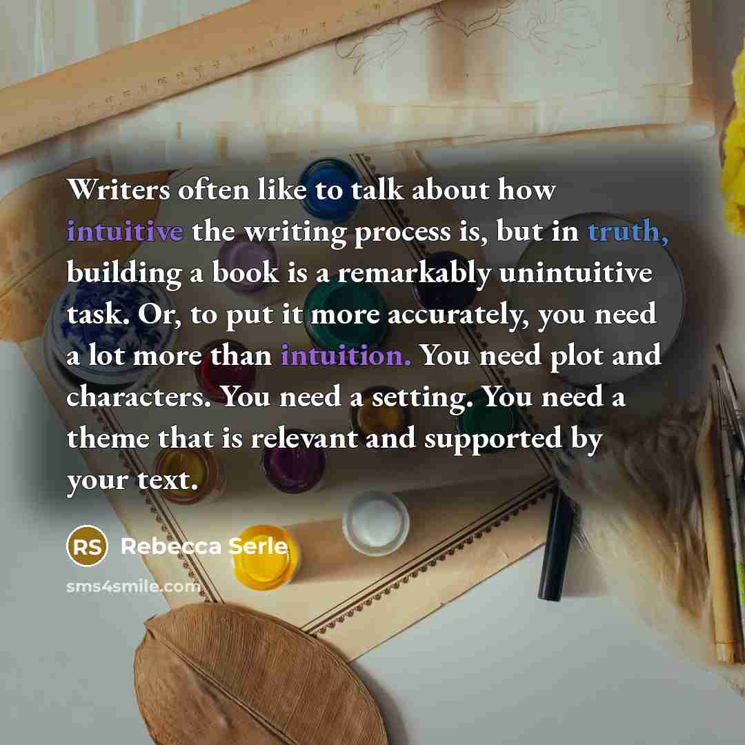 “Writers often like to talk about how intuitive the writing process is, but in truth, building a book is a remarkably unintuitive task. Or, to put it more accurately, you need a lot more than intuition. You need plot and characters. You need a setting. You need a theme that is relevant and…” quote by Rebecca Serle