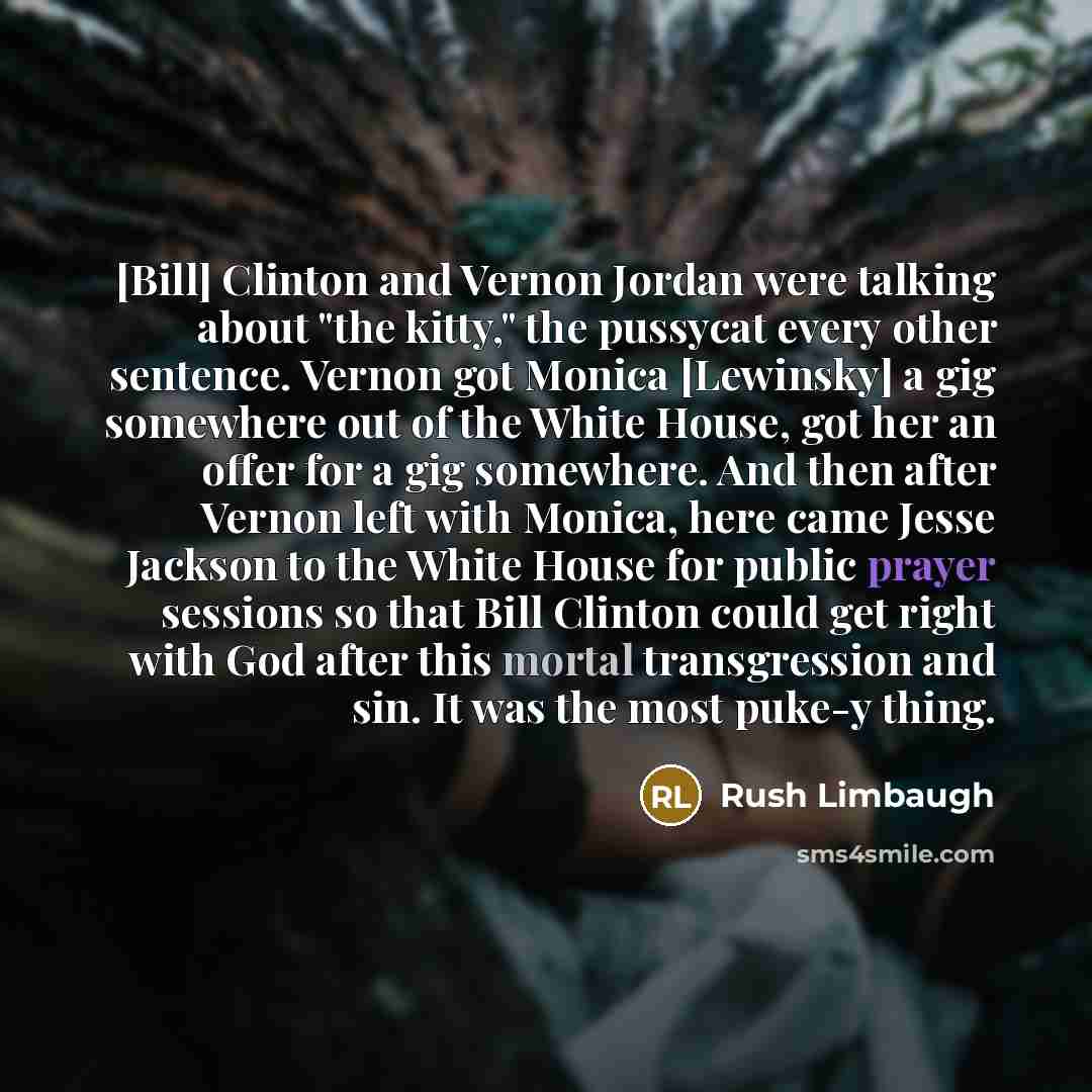 “[Bill] Clinton and Vernon Jordan were talking about "the kitty," the pussycat every other sentence. Vernon got Monica [Lewinsky] a gig somewhere out of the White House, got her an offer for a gig somewhere. And then after Vernon left with Monica, here came Jesse Jackson to the White House for…” quote by Rush Limbaugh