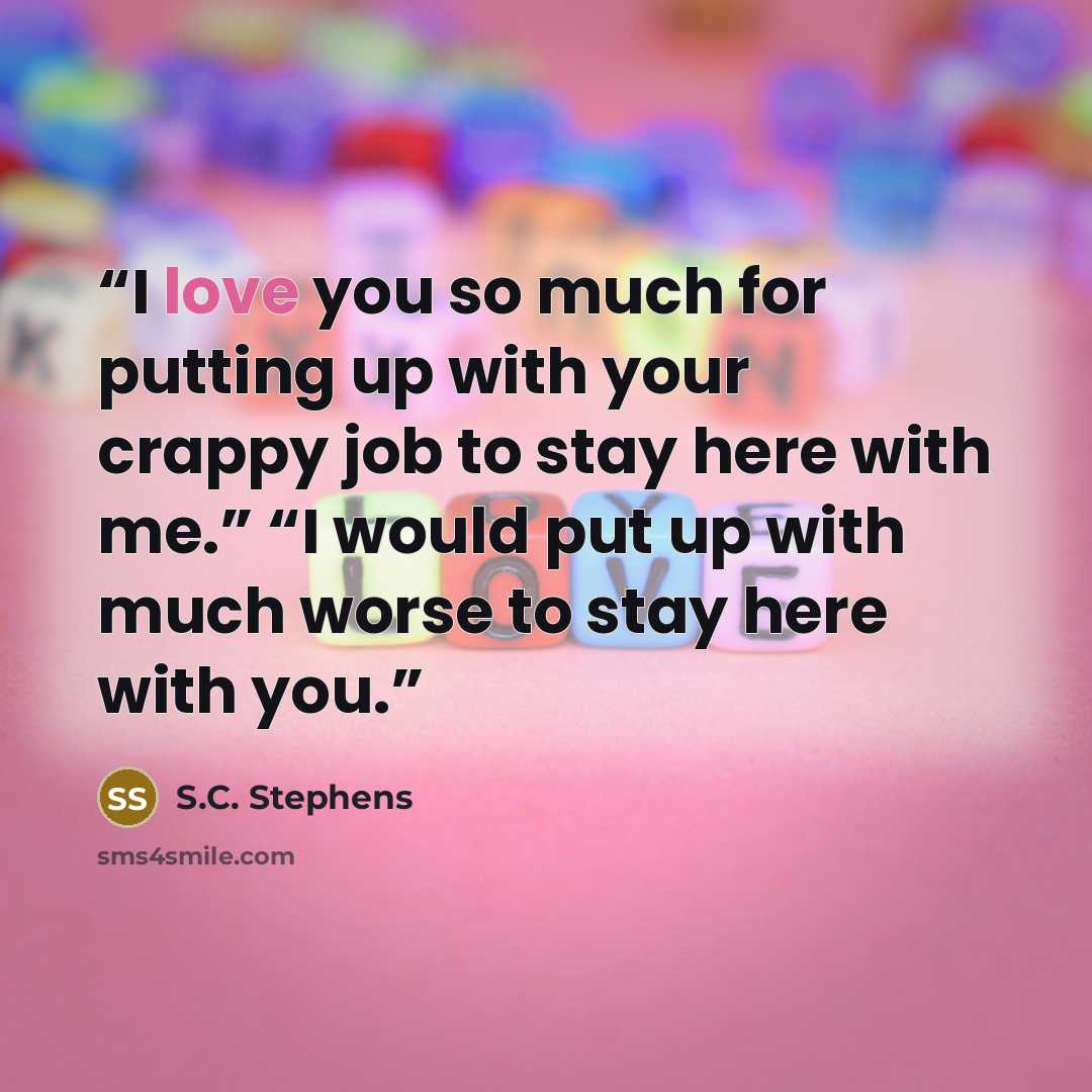 “I love you so much for putting up with your crappy job to stay here with me.” “I would put up with much worse to stay here with you.” quote by S.C. Stephens