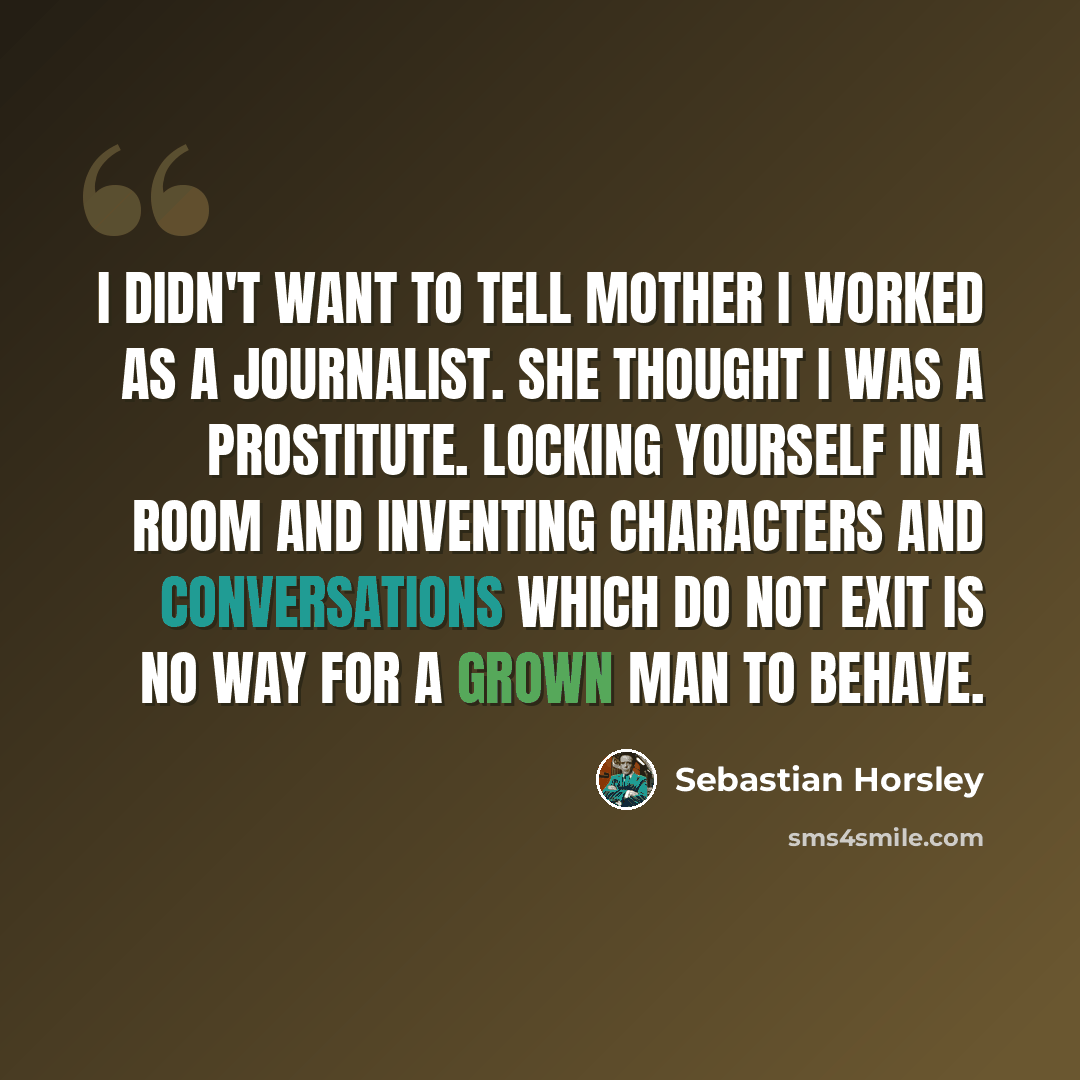 “I didn't want to tell Mother I worked as a journalist. She thought I was a prostitute. Locking yourself in a room and inventing characters and conversations which do not exit is no way for a grown man to behave.” quote by Sebastian Horsley