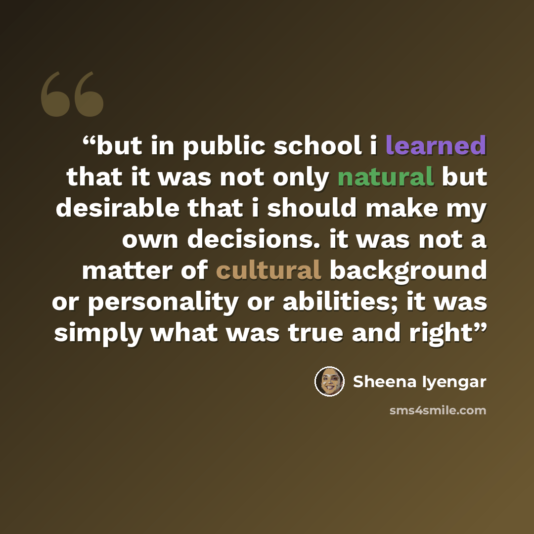 “but in public school i learned that it was not only natural but desirable that i should make my own decisions. it was not a matter of cultural background or personality or abilities; it was simply what was true and right” quote by Sheena Iyengar