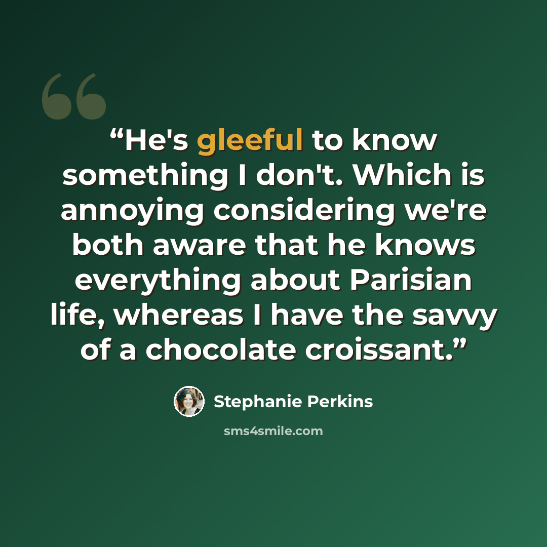 “He's gleeful to know something I don't. Which is annoying considering we're both aware that he knows everything about Parisian life, whereas I have the savvy of a chocolate croissant.” quote by Stephanie Perkins
