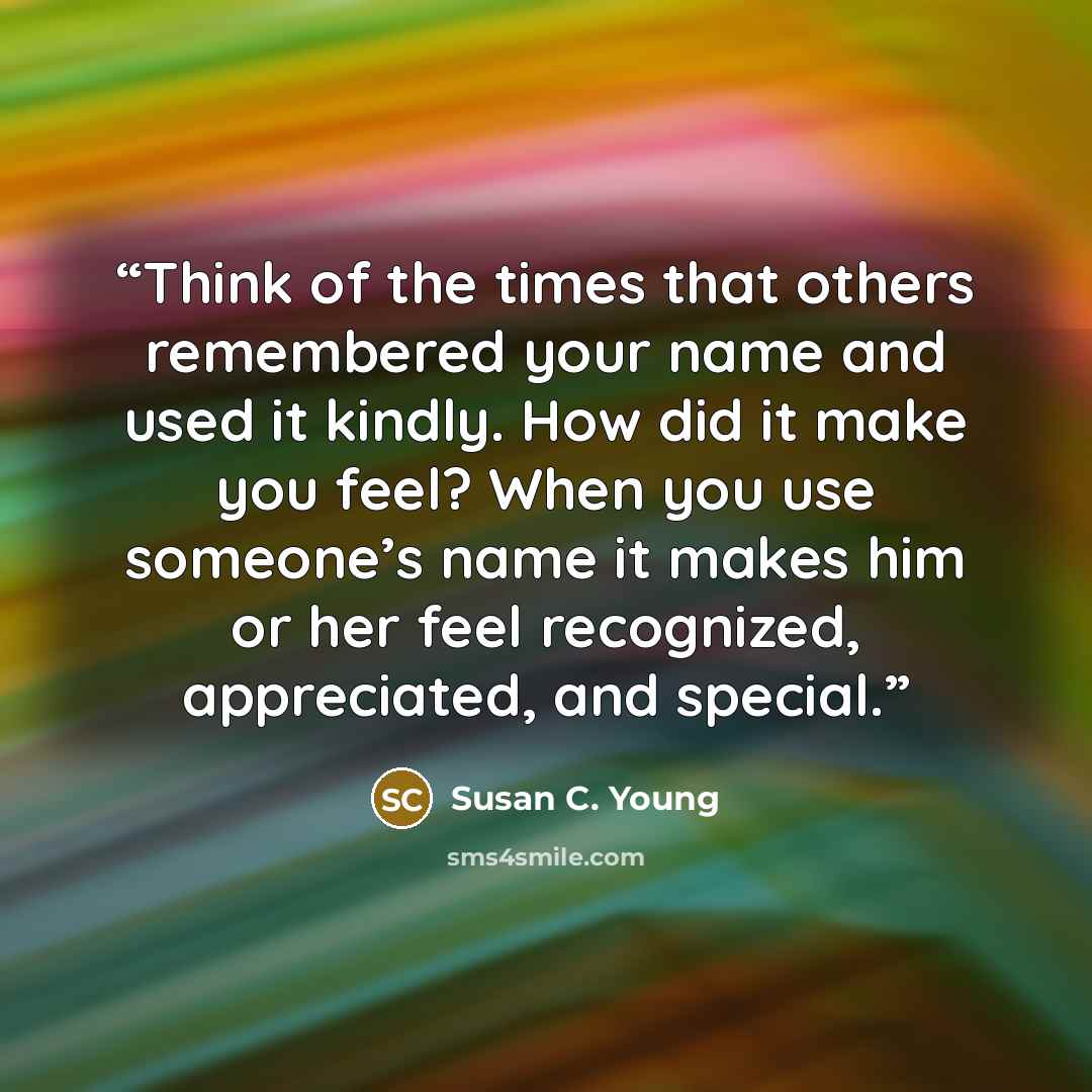 “Think of the times that others remembered your name and used it kindly. How did it make you feel? When you use someone’s name it makes him or her feel recognized, appreciated, and special.” quote by Susan C. Young