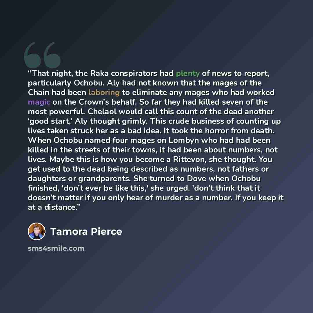 “That night, the Raka conspirators had plenty of news to report, particularly Ochobu. Aly had not known that the mages of the Chain had been laboring to eliminate any mages who had worked magic on the Crown’s behalf. So far they had killed seven of the most powerful. Chelaol would call this count…” quote by Tamora Pierce