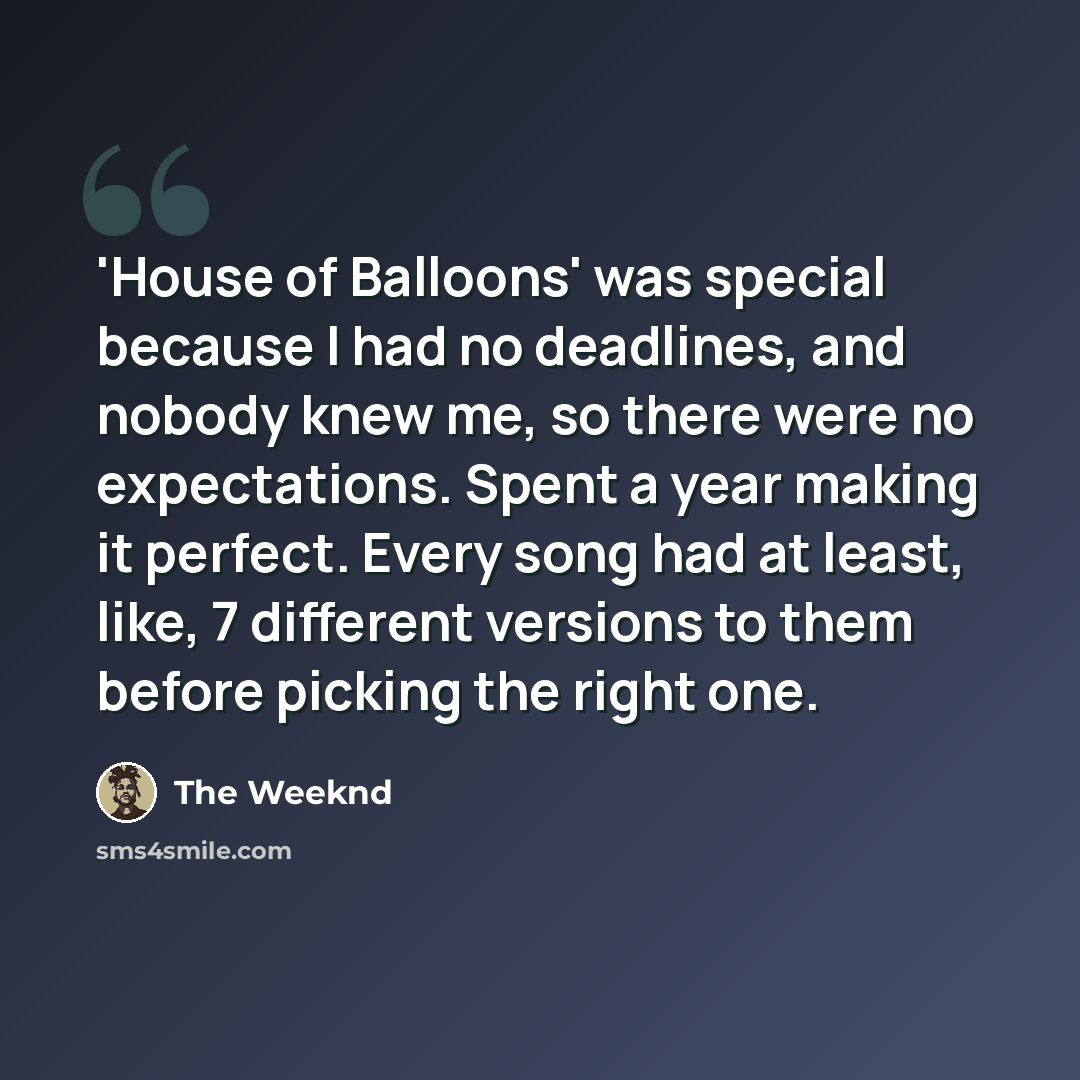 “'House of Balloons' was special because I had no deadlines, and nobody knew me, so there were no expectations. Spent a year making it perfect. Every song had at least, like, 7 different versions to them before picking the right one.” quote by The Weeknd