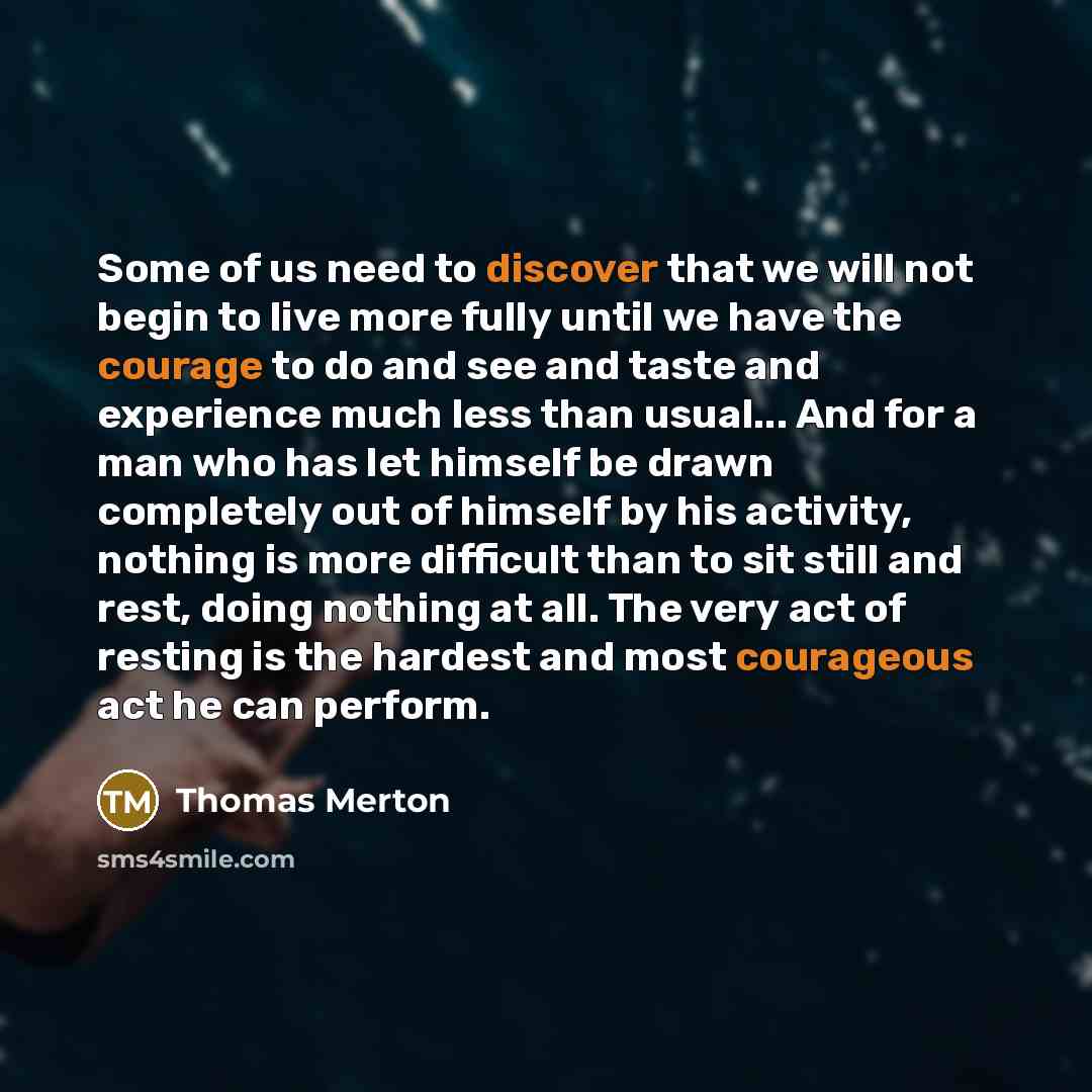 “Some of us need to discover that we will not begin to live more fully until we have the courage to do and see and taste and experience much less than usual... And for a man who has let himself be drawn completely out of himself by his activity, nothing is more difficult than to sit still and rest…” quote by Thomas Merton