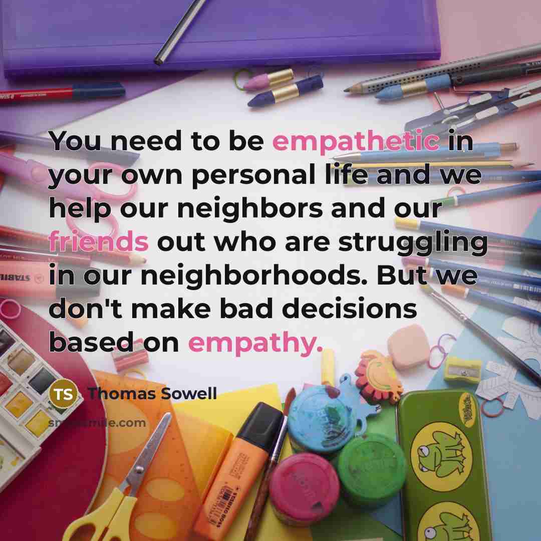 “You need to be empathetic in your own personal life and we help our neighbors and our friends out who are struggling in our neighborhoods. But we don't make bad decisions based on empathy.” quote by Thomas Sowell