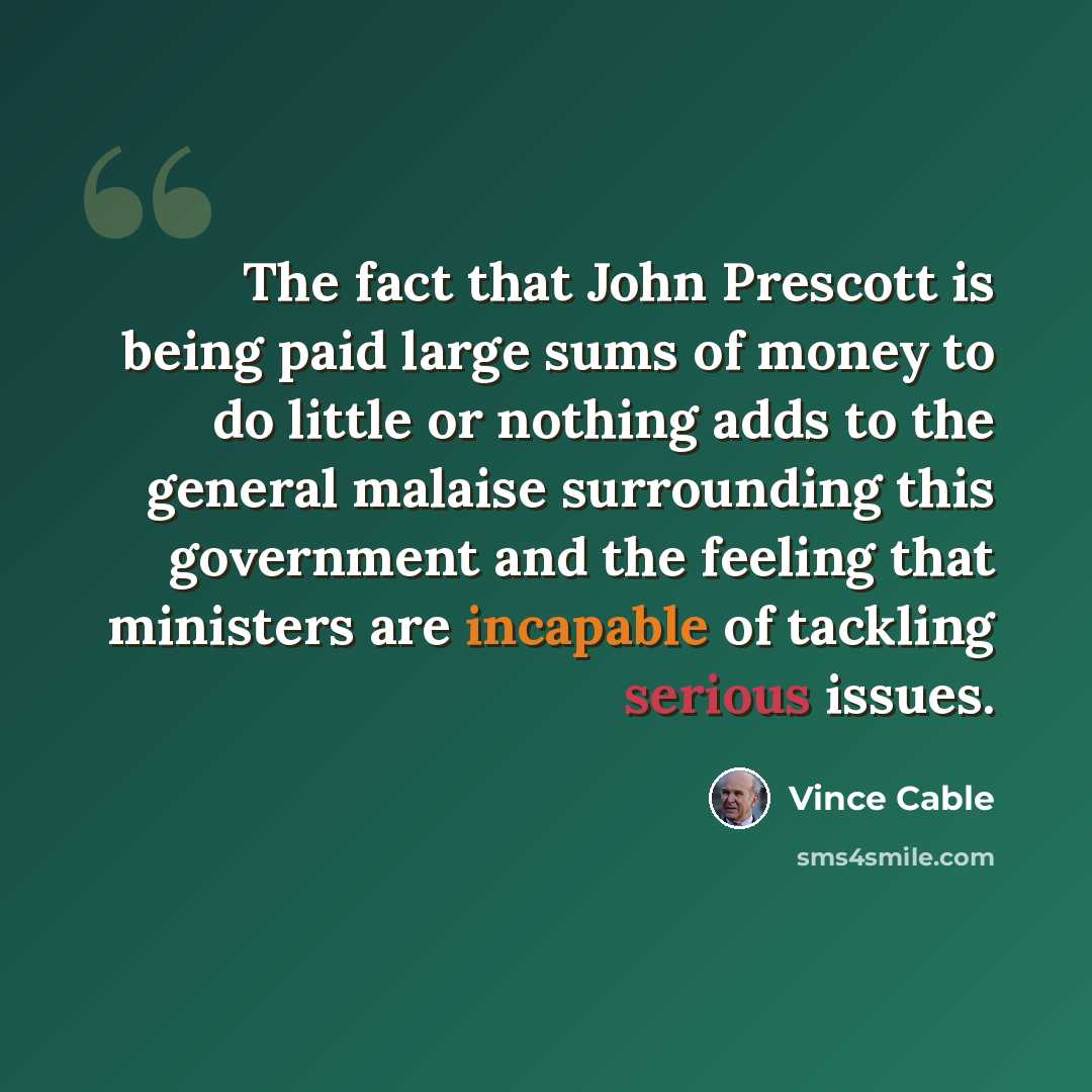 “The fact that John Prescott is being paid large sums of money to do little or nothing adds to the general malaise surrounding this government and the feeling that ministers are incapable of tackling serious issues.” quote by Vince Cable