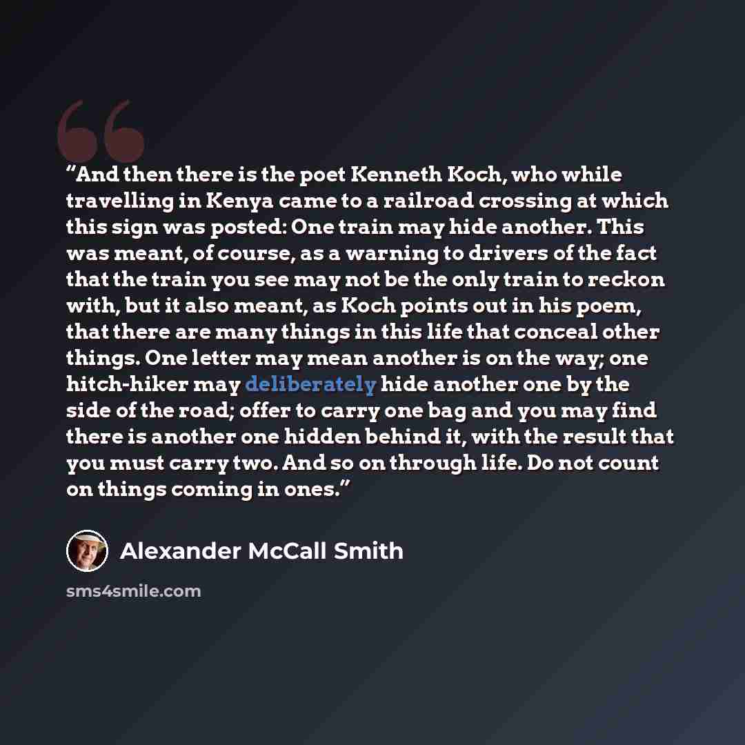 “And then there is the poet Kenneth Koch, who while travelling in Kenya came to a railroad crossing at which this sign was posted: One train may hide another. This was meant, of course, as a warning to drivers of the fact that the train you see may not be the only train to reckon with, but it also…” quote by Alexander McCall Smith