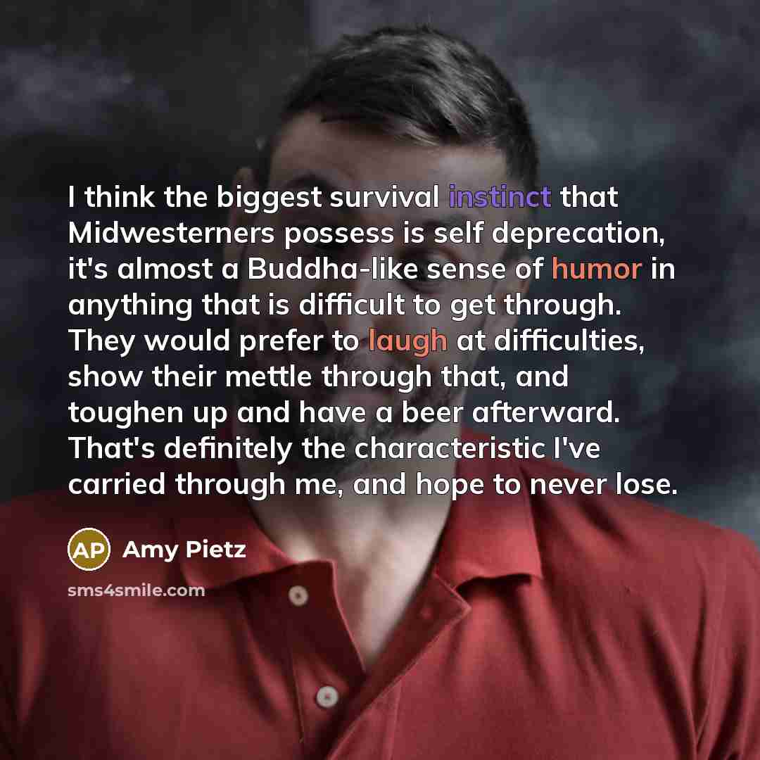 “I think the biggest survival instinct that Midwesterners possess is self deprecation, it's almost a Buddha-like sense of humor in anything that is difficult to get through. They would prefer to laugh at difficulties, show their mettle through that, and toughen up and have a beer afterward. That's…” quote by Amy Pietz