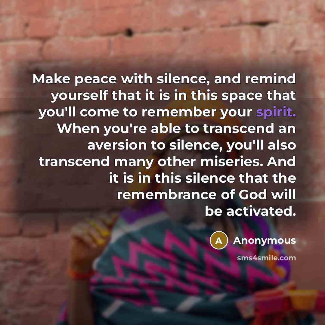 “Make peace with silence, and remind yourself that it is in this space that you'll come to remember your spirit. When you're able to transcend an aversion to silence, you'll also transcend many other miseries. And it is in this silence that the remembrance of God will be activated.” quote by Anonymous