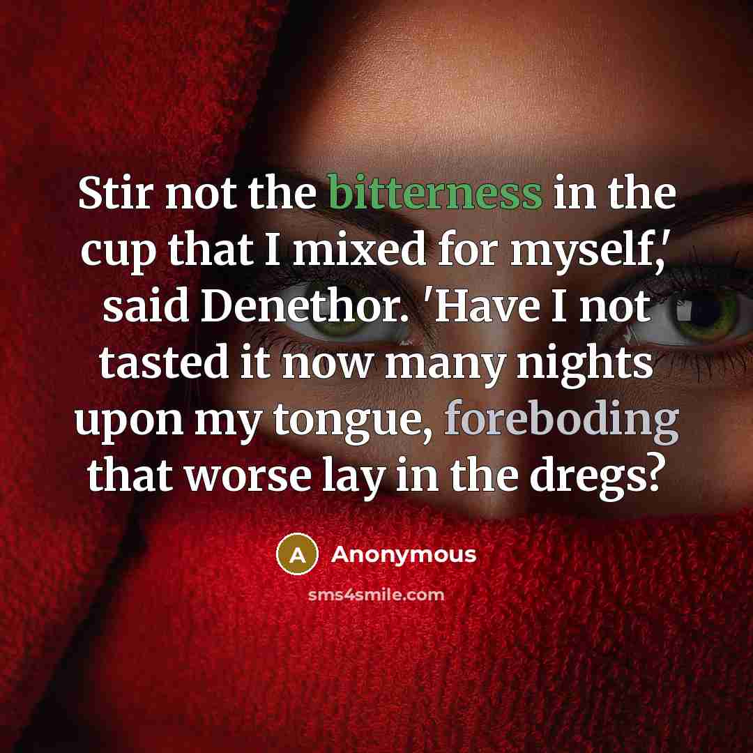 “Stir not the bitterness in the cup that I mixed for myself,' said Denethor. 'Have I not tasted it now many nights upon my tongue, foreboding that worse lay in the dregs?” quote by Anonymous