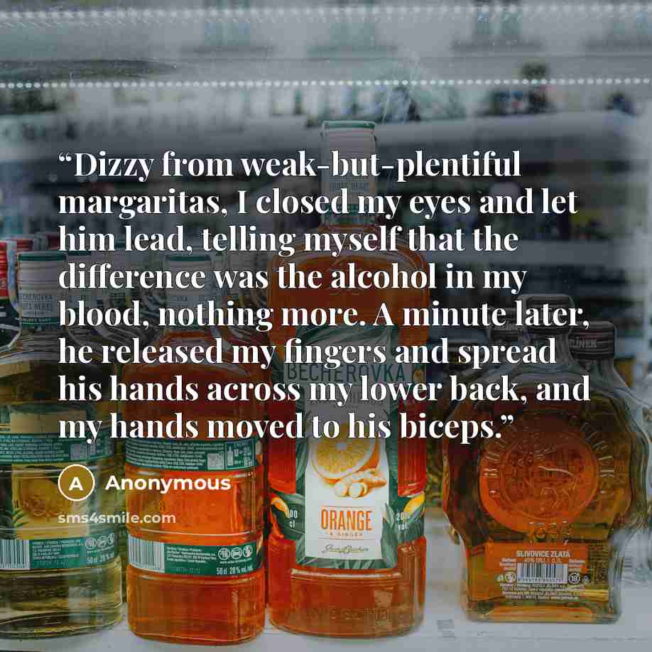 “Dizzy from weak-but-plentiful margaritas, I closed my eyes and let him lead, telling myself that the difference was the alcohol in my blood, nothing more. A minute later, he released my fingers and spread his hands across my lower back, and my hands moved to his biceps.” quote by Anonymous