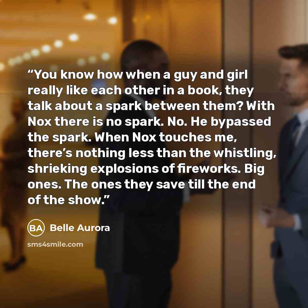 “You know how when a guy and girl really like each other in a book, they talk about a spark between them? With Nox there is no spark. No. He bypassed the spark. When Nox touches me, there’s nothing less than the whistling, shrieking explosions of fireworks. Big ones. The ones they save till the end…” quote by Belle Aurora