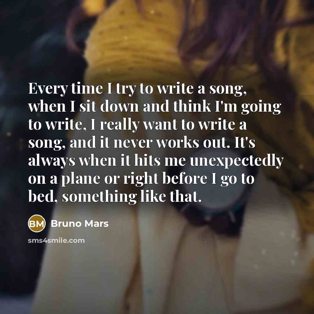 “Every time I try to write a song, when I sit down and think I'm going to write, I really want to write a song, and it never works out. It's always when it hits me unexpectedly on a plane or right before I go to bed, something like that.” quote by Bruno Mars
