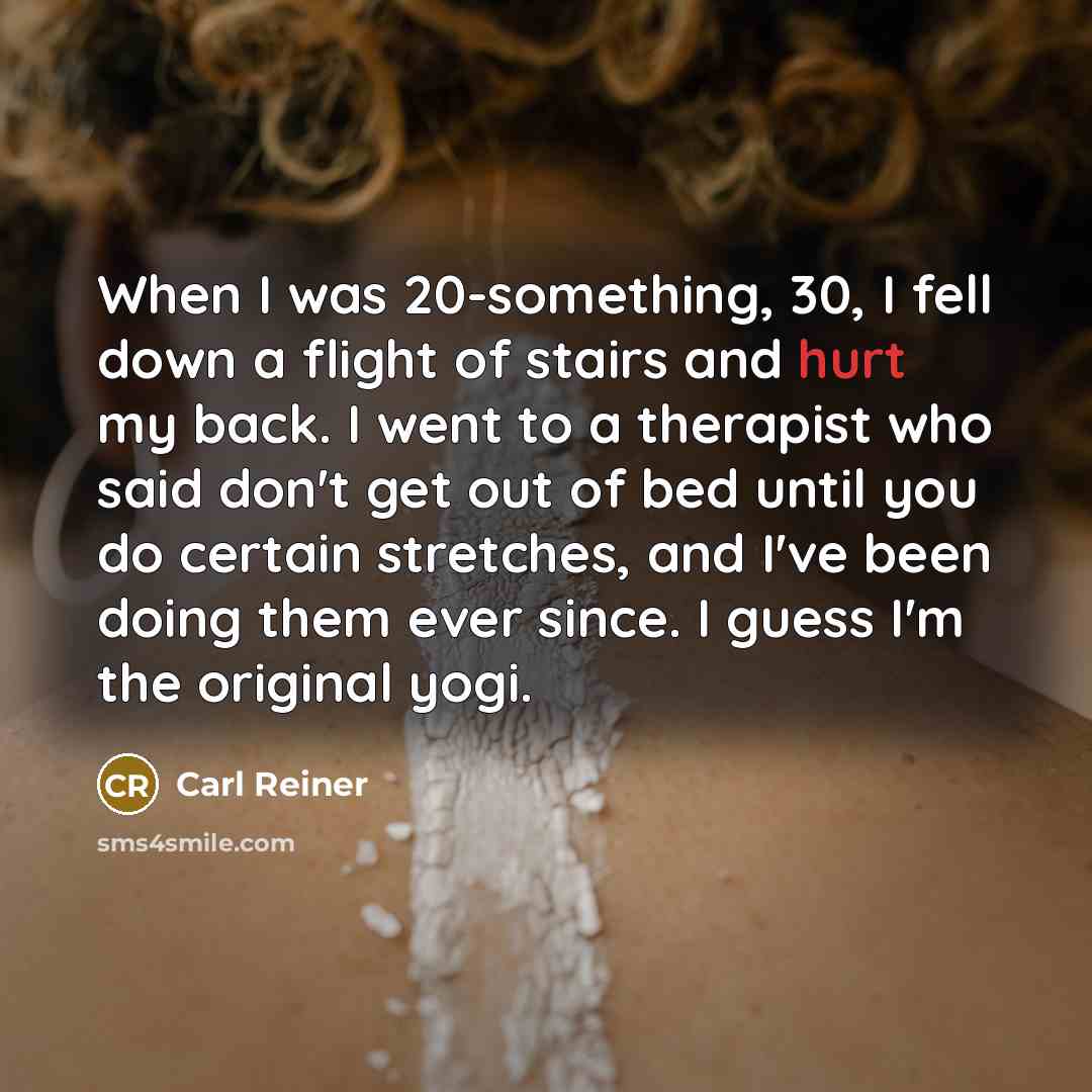 “When I was 20-something, 30, I fell down a flight of stairs and hurt my back. I went to a therapist who said don't get out of bed until you do certain stretches, and I've been doing them ever since. I guess I'm the original yogi.” quote by Carl Reiner