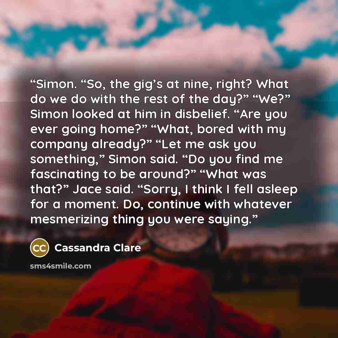 “Simon. “So, the gig’s at nine, right? What do we do with the rest of the day?” “We?” Simon looked at him in disbelief. “Are you ever going home?” “What, bored with my company already?” “Let me ask you something,” Simon said. “Do you find me fascinating to be around?” “What was that?” Jace said…” quote by Cassandra Clare