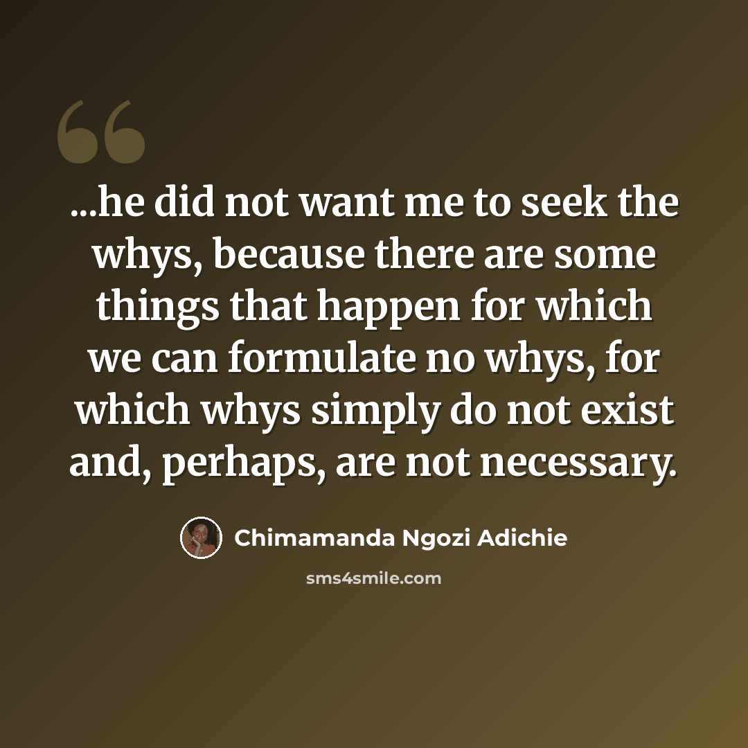 “...he did not want me to seek the whys, because there are some things that happen for which we can formulate no whys, for which whys simply do not exist and, perhaps, are not necessary.” quote by Chimamanda Ngozi Adichie