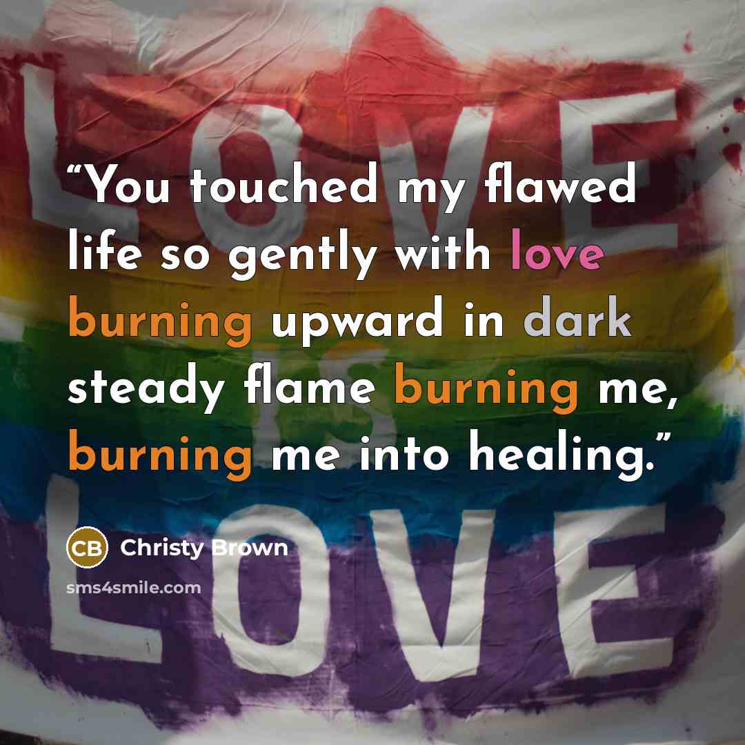 “You touched my flawed life so gently with love burning upward in dark steady flame burning me, burning me into healing.” quote by Christy Brown