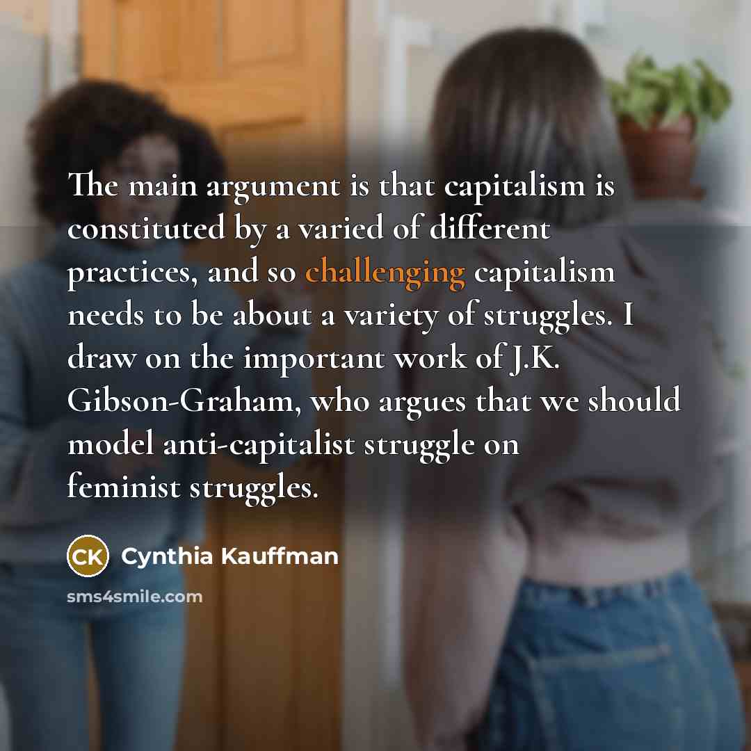 “The main argument is that capitalism is constituted by a varied of different practices, and so challenging capitalism needs to be about a variety of struggles. I draw on the important work of J.K. Gibson-Graham, who argues that we should model anti-capitalist struggle on feminist struggles.” quote by Cynthia Kauffman