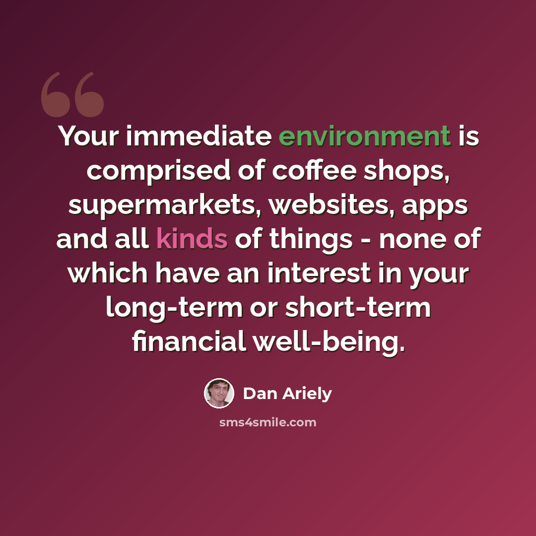 “Your immediate environment is comprised of coffee shops, supermarkets, websites, apps and all kinds of things - none of which have an interest in your long-term or short-term financial well-being.” quote by Dan Ariely