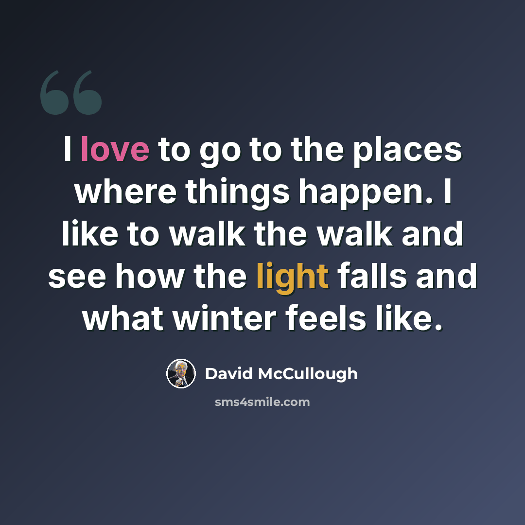 “I love to go to the places where things happen. I like to walk the walk and see how the light falls and what winter feels like.” quote by David McCullough