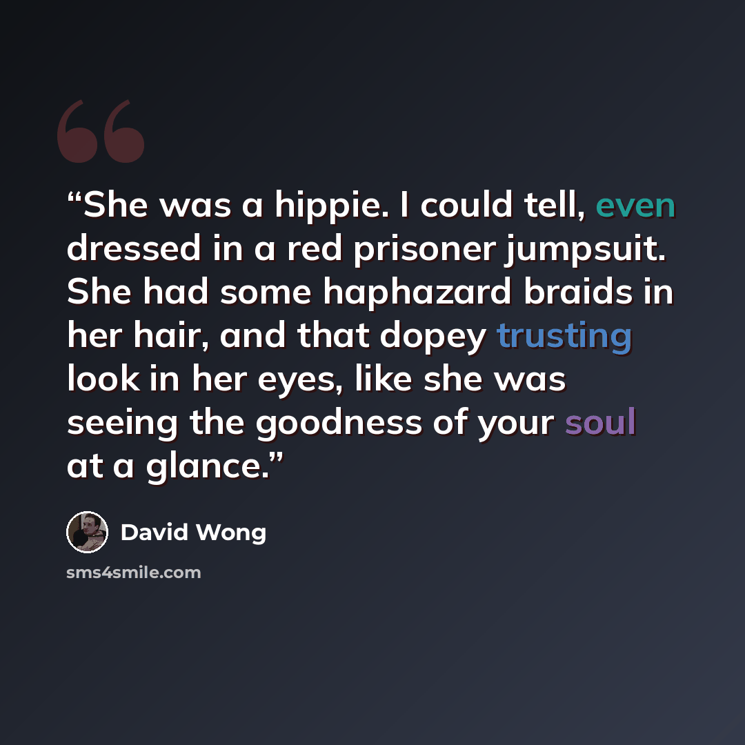 “She was a hippie. I could tell, even dressed in a red prisoner jumpsuit. She had some haphazard braids in her hair, and that dopey trusting look in her eyes, like she was seeing the goodness of your soul at a glance.” quote by David Wong