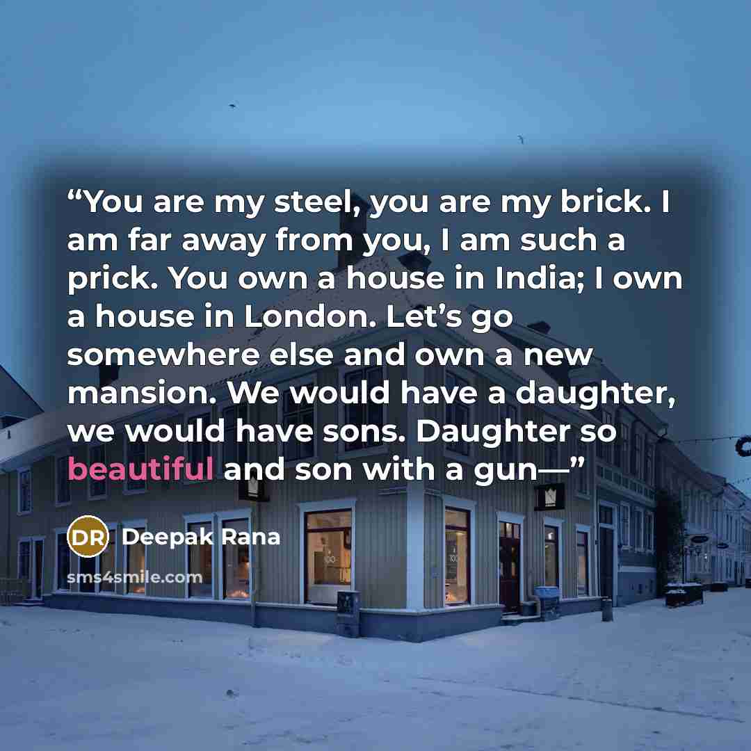 “You are my steel, you are my brick. I am far away from you, I am such a prick. You own a house in India; I own a house in London. Let’s go somewhere else and own a new mansion. We would have a daughter, we would have sons. Daughter so beautiful and son with a gun—” quote by Deepak Rana