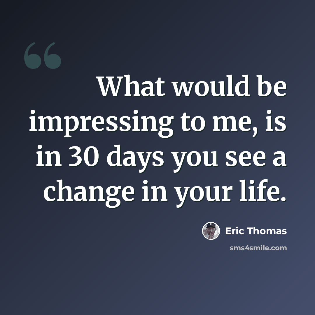 “What would be impressing to me, is in 30 days you see a change in your life.” quote by Eric Thomas