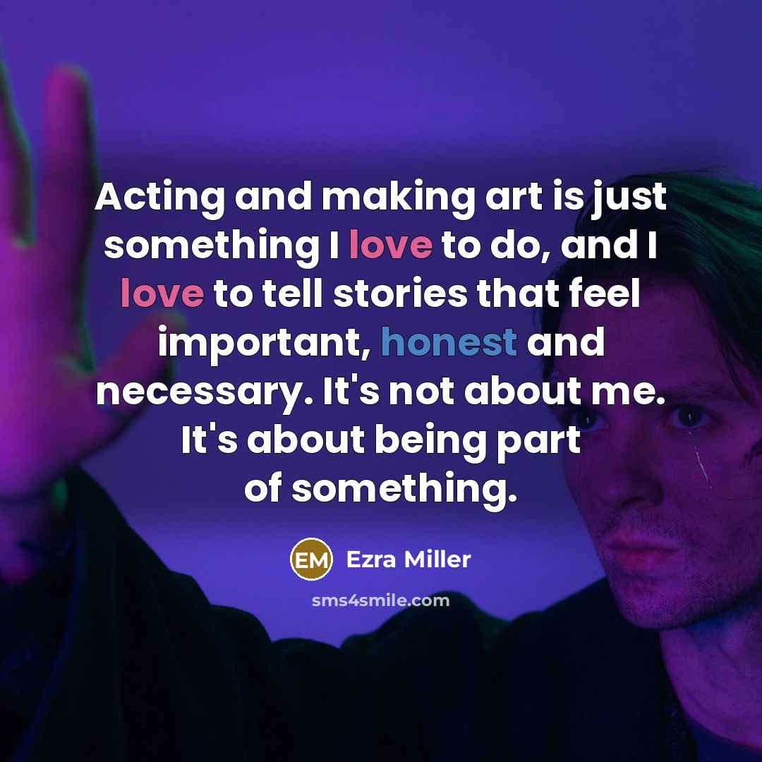 “Acting and making art is just something I love to do, and I love to tell stories that feel important, honest and necessary. It's not about me. It's about being part of something.” quote by Ezra Miller