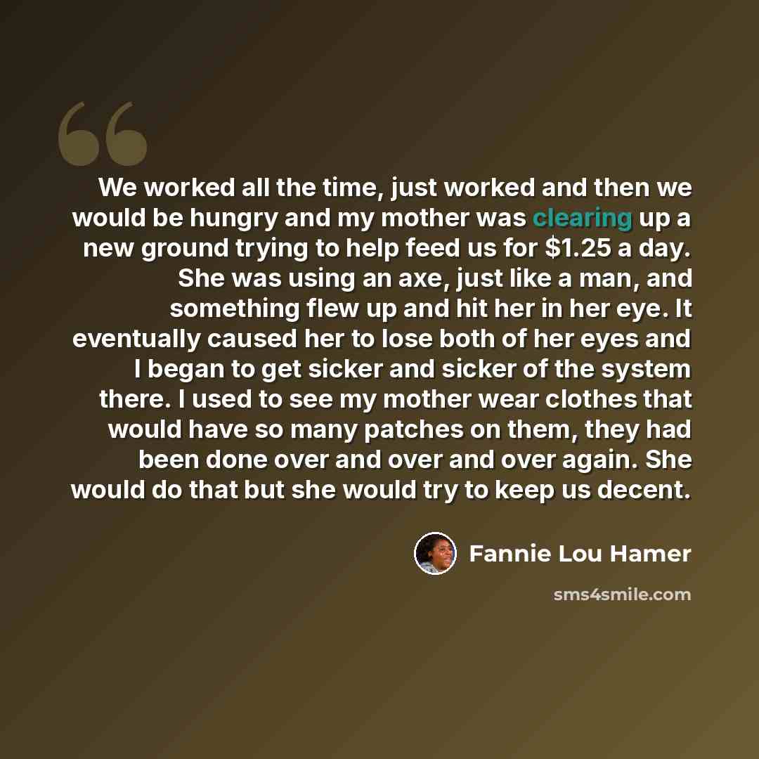 “We worked all the time, just worked and then we would be hungry and my mother was clearing up a new ground trying to help feed us for $1.25 a day. She was using an axe, just like a man, and something flew up and hit her in her eye. It eventually caused her to lose both of her eyes and I began to…” quote by Fannie Lou Hamer