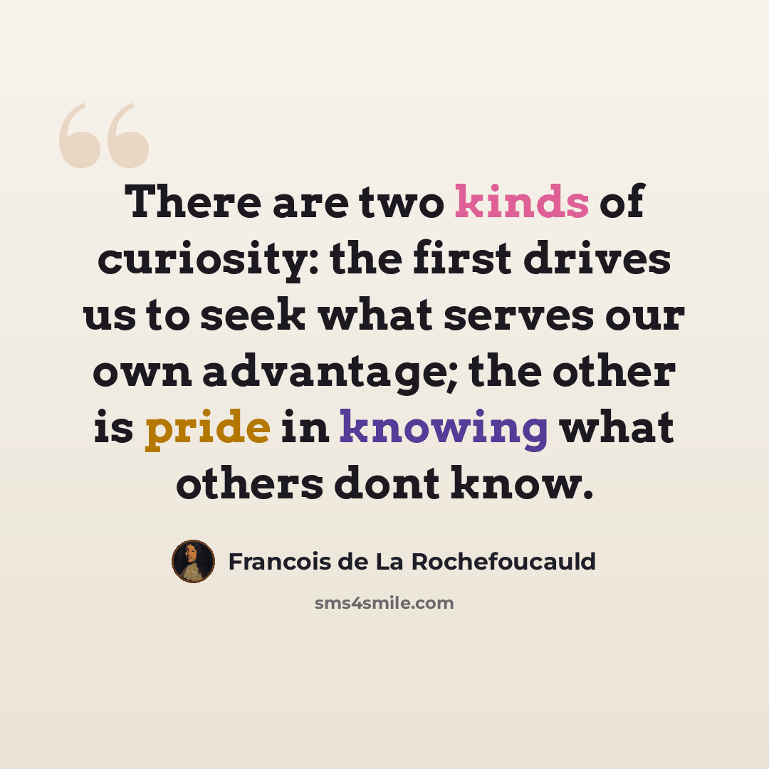 “There are two kinds of curiosity: the first drives us to seek what serves our own advantage; the other is pride in knowing what others dont know.” quote by François De La Rochefoucauld