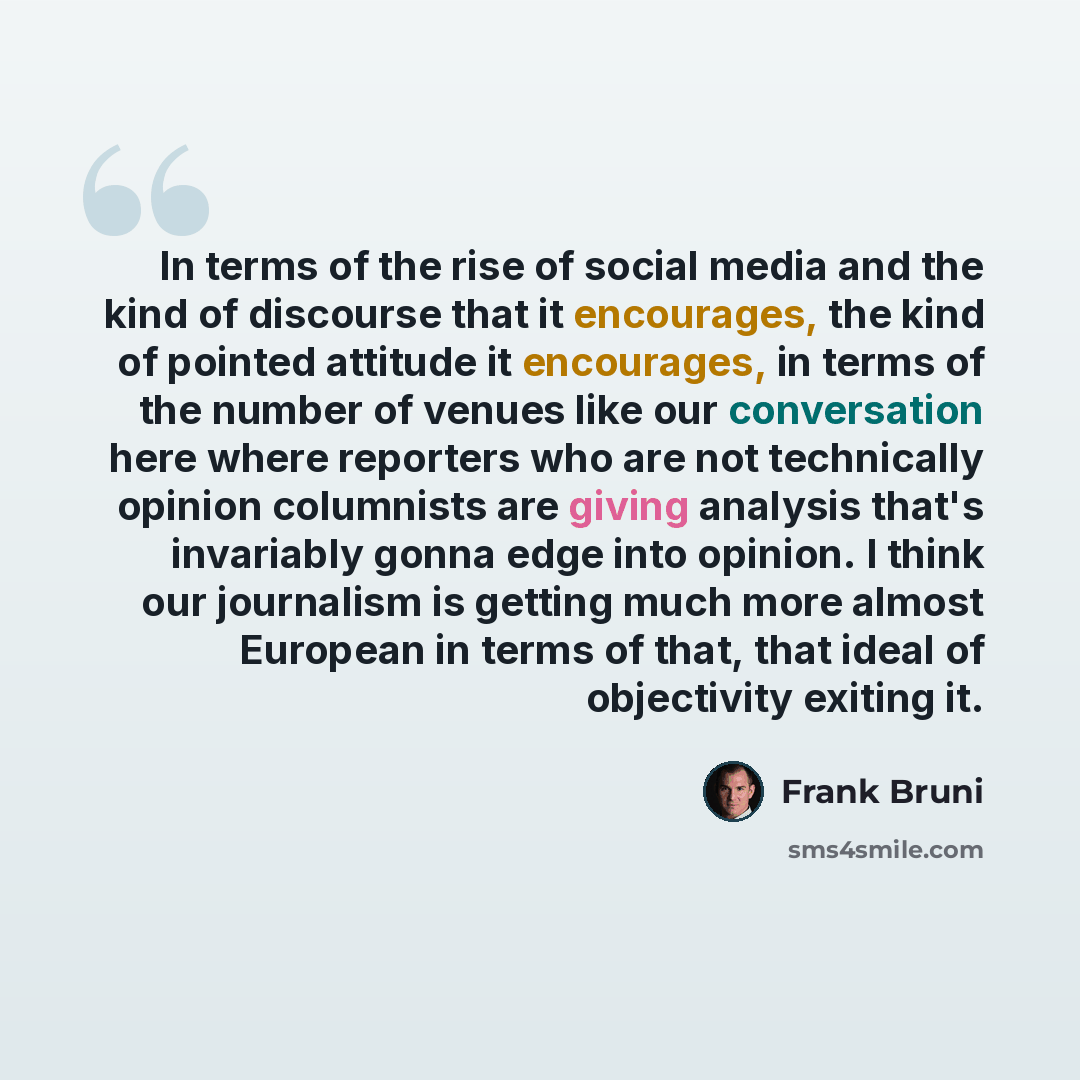 “In terms of the rise of social media and the kind of discourse that it encourages, the kind of pointed attitude it encourages, in terms of the number of venues like our conversation here where reporters who are not technically opinion columnists are giving analysis that's invariably gonna edge…” quote by Frank Bruni
