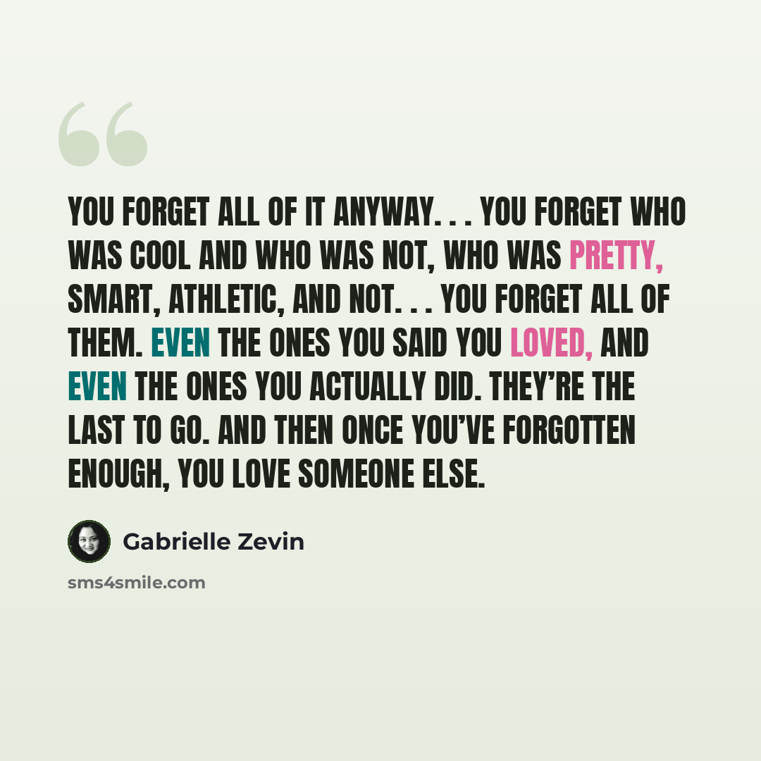 “You forget all of it anyway. . . You forget who was cool and who was not, who was pretty, smart, athletic, and not. . . You forget all of them. Even the ones you said you loved, and even the ones you actually did. They’re the last to go. And then once you’ve forgotten enough, you love someone else.” quote by Gabrielle Zevin