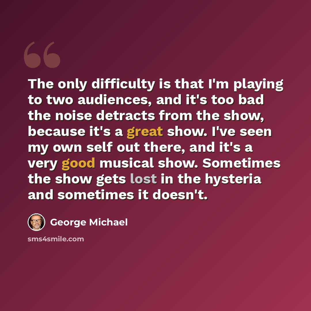 “The only difficulty is that I'm playing to two audiences, and it's too bad the noise detracts from the show, because it's a great show. I've seen my own self out there, and it's a very good musical show. Sometimes the show gets lost in the hysteria and sometimes it doesn't.” quote by George Michael