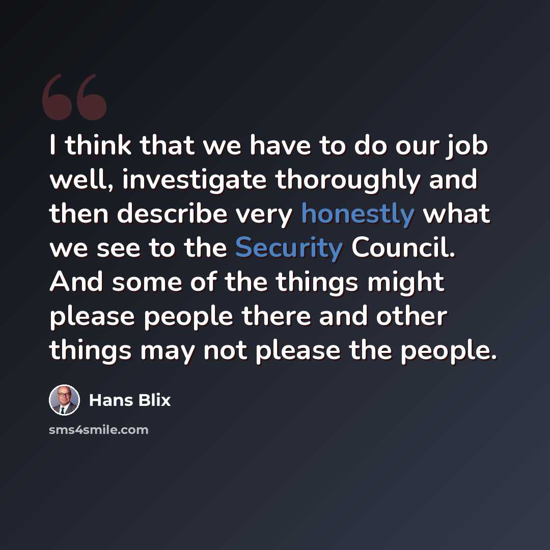 “I think that we have to do our job well, investigate thoroughly and then describe very honestly what we see to the Security Council. And some of the things might please people there and other things may not please the people.” quote by Hans Blix