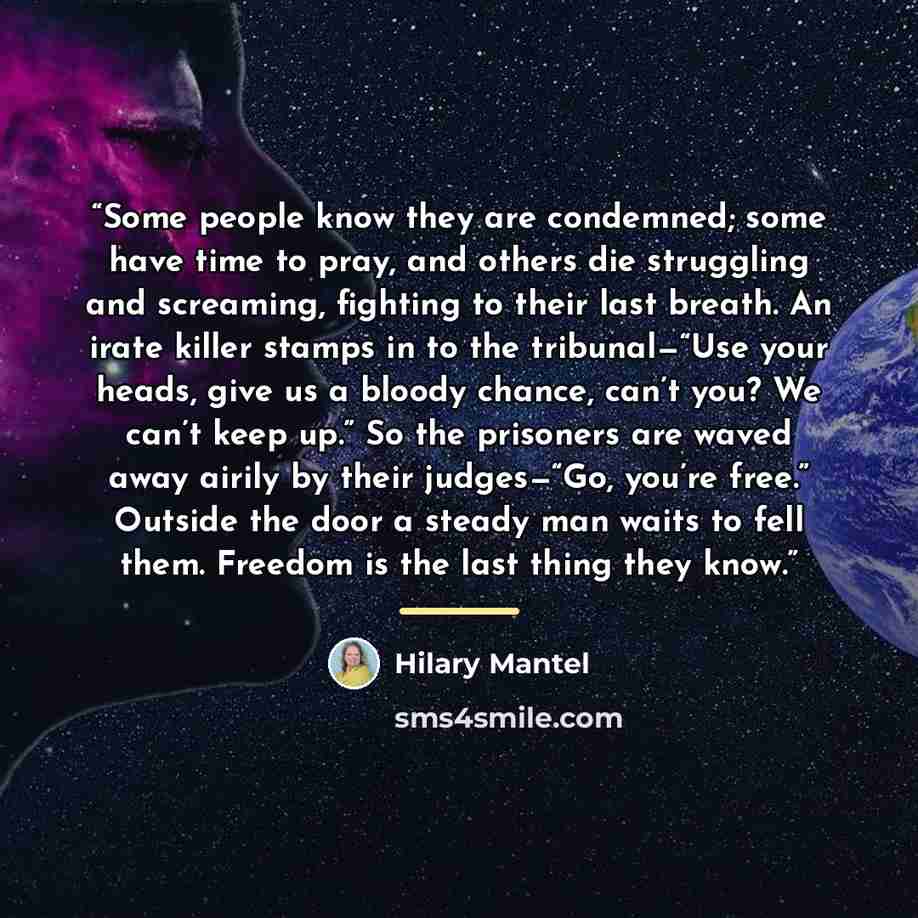 “Some people know they are condemned; some have time to pray, and others die struggling and screaming, fighting to their last breath. An irate killer stamps in to the tribunal—“Use your heads, give us a bloody chance, can’t you? We can’t keep up.” So the prisoners are waved away airily by their…” quote by Hilary Mantel