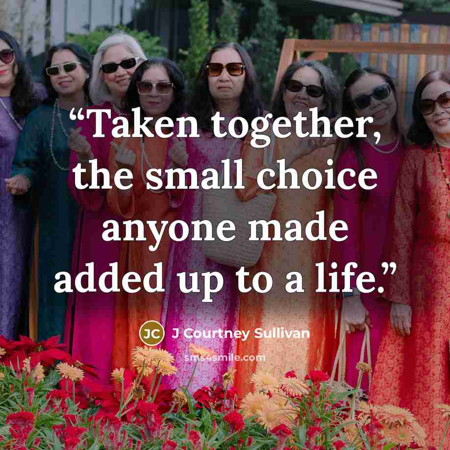 “Taken together, the small choice anyone made added up to a life.” quote by J Courtney Sullivan