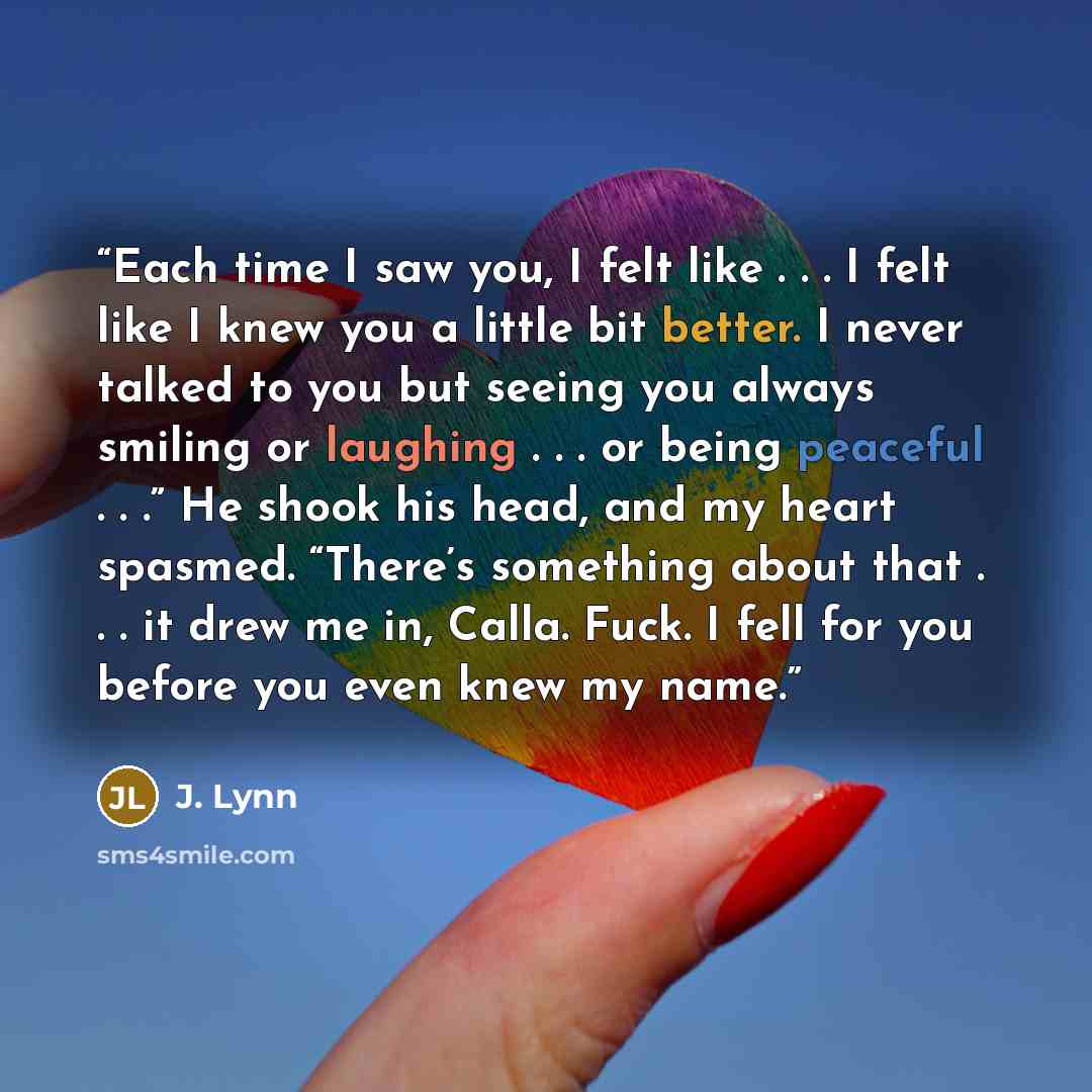 “Each time I saw you, I felt like . . . I felt like I knew you a little bit better. I never talked to you but seeing you always smiling or laughing . . . or being peaceful . . .” He shook his head, and my heart spasmed. “There’s something about that . . . it drew me in, Calla. Fuck. I fell for you…” quote by J. Lynn
