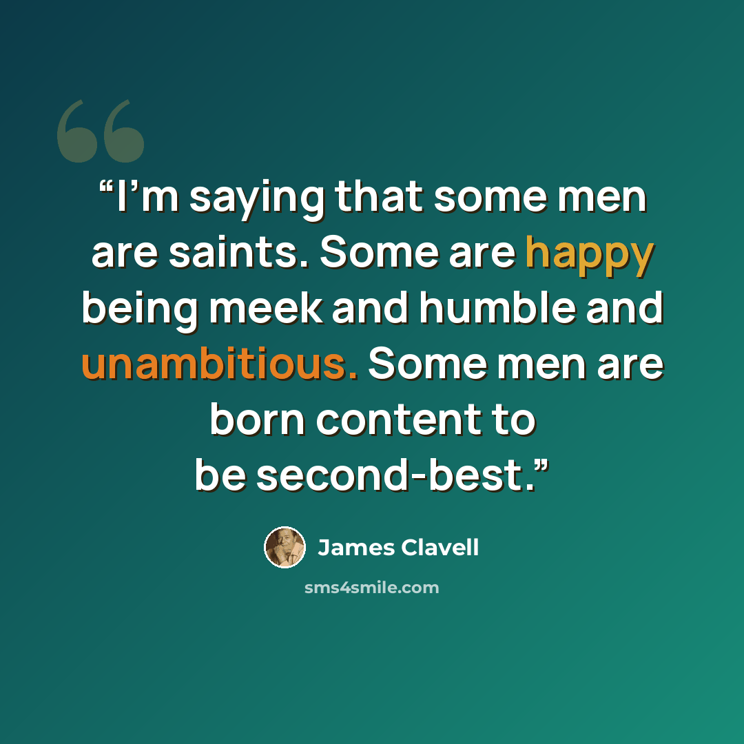 “I'm saying that some men are saints. Some are happy being meek and humble and unambitious. Some men are born content to be second-best.” quote by James Clavell