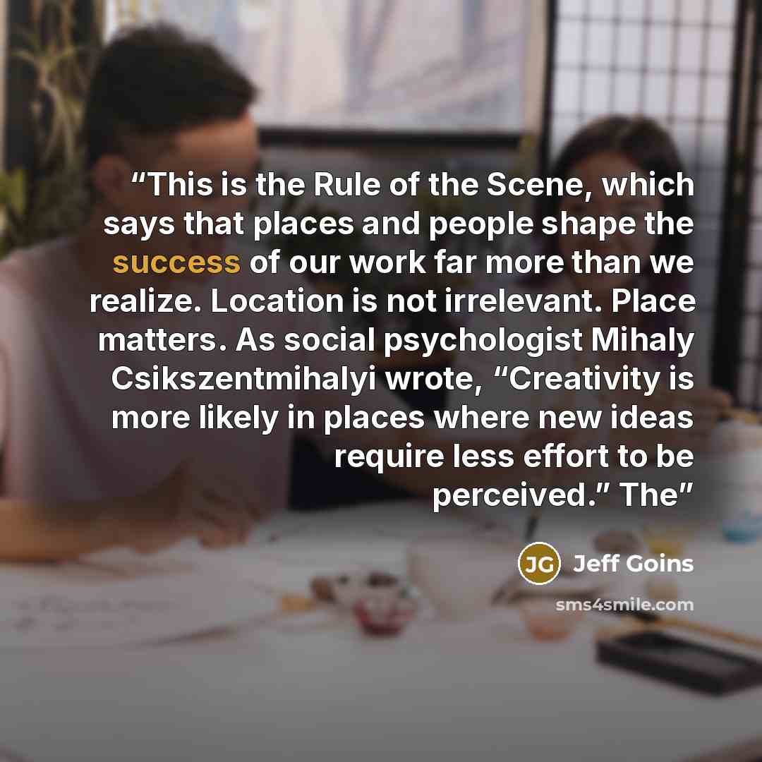 “This is the Rule of the Scene, which says that places and people shape the success of our work far more than we realize. Location is not irrelevant. Place matters. As social psychologist Mihaly Csikszentmihalyi wrote, “Creativity is more likely in places where new ideas require less effort to be…” quote by Jeff Goins